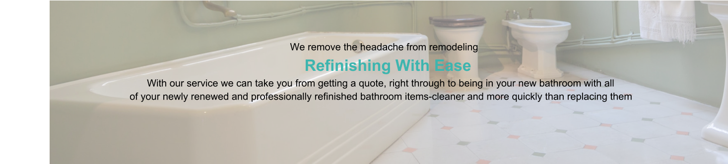 We remove the headache from remodeling                      Refinishing With Ease                                                                                   With our service we can take you from getting a quote, right through to being in your new bathroom with all                                                of your newly renewed and professionally refinished bathroom items-cleaner and more quickly than replacing them